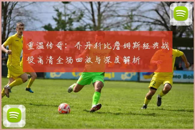 重温传奇:乔丹科比詹姆斯经典战役高清全场回放与深度解析