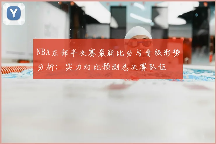 NBA东部半决赛最新比分与晋级形势分析：实力对比预测总决赛队伍
