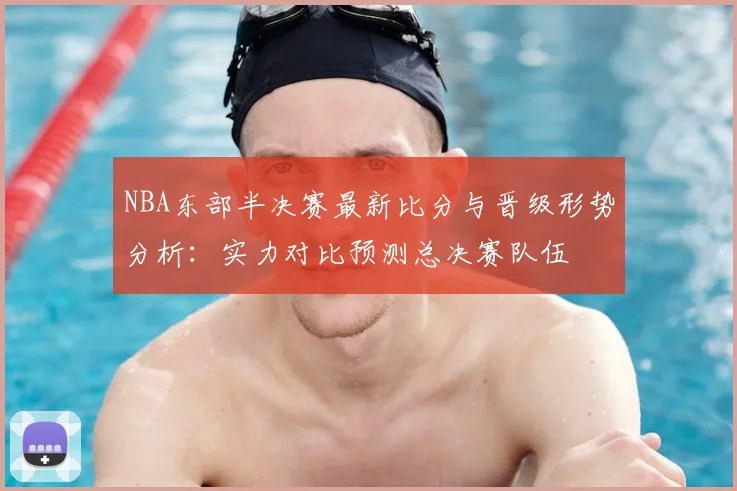 NBA东部半决赛最新比分与晋级形势分析:实力对比预测总决赛队伍