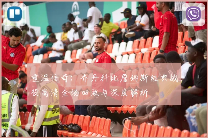 重温传奇：乔丹科比詹姆斯经典战役高清全场回放与深度解析