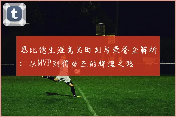 恩比德生涯高光时刻与荣誉全解析：从MVP到得分王的辉煌之路