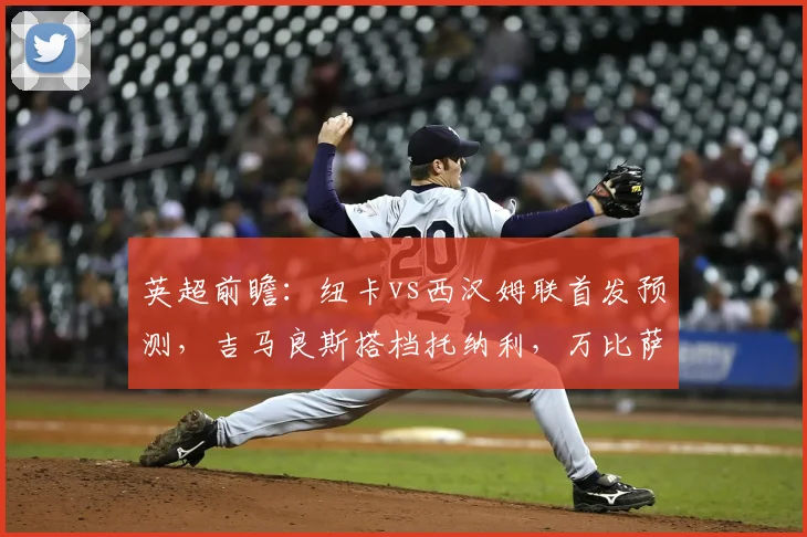 英超前瞻:纽卡vs西汉姆联首发预测,吉马良斯搭档托纳利,万比萨卡能否登场?