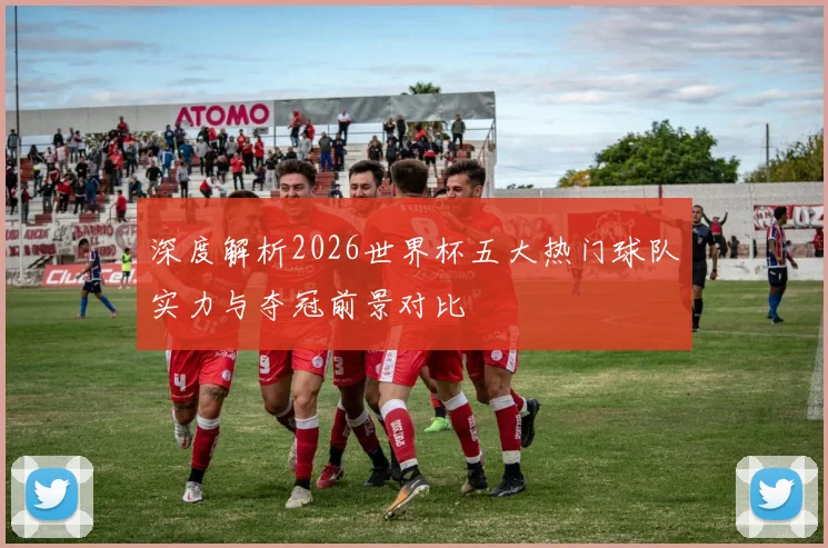 深度解析2026世界杯五大热门球队实力与夺冠前景对比