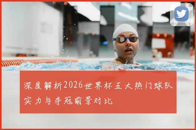 深度解析2026世界杯五大热门球队实力与夺冠前景对比