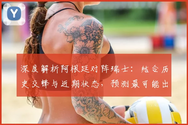 深度解析阿根廷对阵瑞士：结合历史交锋与近期状态，预测最可能出现的比分结果