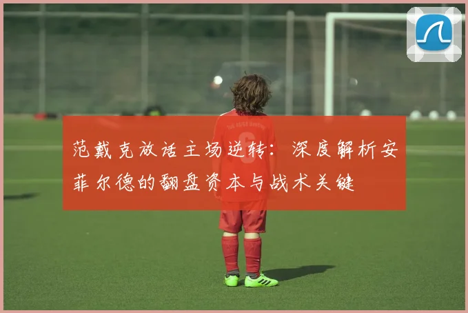 范戴克放话主场逆转:深度解析安菲尔德的翻盘资本与战术关键