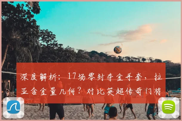 深度解析：17场零封夺金手套，拉亚含金量几何？对比英超传奇门将纪录